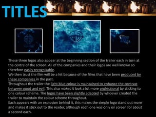 These three logos also appear at the beginning section of the trailer each in turn at 
the centre of the screen. All of the companies and their logos are well known so 
therefore easily recognisable. 
We then trust the film will be a hit because of the films that have been produced by 
these companies in the past. 
Throughout the trailer the light blue colour is maintained to enhance the contrast 
between good and evil. This also makes it look a lot more professional by sticking to 
one colour scheme. The logos have been slightly adapted by whoever created the 
trailer to maintain the colour scheme throughout. 
Each appears with an explosion behind it, this makes the simple logo stand out more 
and makes it stick out to the reader, although each one was only on screen for about 
a second each. 
 