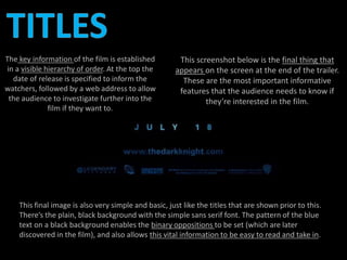 This screenshot below is the final thing that 
appears on the screen at the end of the trailer. 
These are the most important informative 
features that the audience needs to know if 
they’re interested in the film. 
The key information of the film is established 
in a visible hierarchy of order. At the top the 
date of release is specified to inform the 
watchers, followed by a web address to allow 
the audience to investigate further into the 
film if they want to. 
This final image is also very simple and basic, just like the titles that are shown prior to this. 
There’s the plain, black background with the simple sans serif font. The pattern of the blue 
text on a black background enables the binary oppositions to be set (which are later 
discovered in the film), and also allows this vital information to be easy to read and take in. 
 