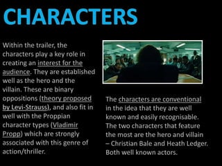 Within the trailer, the 
characters play a key role in 
creating an interest for the 
audience. They are established 
well as the hero and the 
villain. These are binary 
oppositions (theory proposed 
by Levi-Strauss), and also fit in 
well with the Proppian 
character types (Vladimir 
Propp) which are strongly 
associated with this genre of 
action/thriller. 
The characters are conventional 
in the idea that they are well 
known and easily recognisable. 
The two characters that feature 
the most are the hero and villain 
– Christian Bale and Heath Ledger. 
Both well known actors. 
 