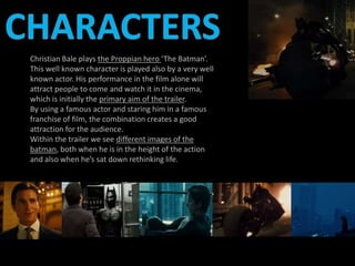 Christian Bale plays the Proppian hero ‘The Batman’. 
This well known character is played also by a very well 
known actor. His performance in the film alone will 
attract people to come and watch it in the cinema, 
which is initially the primary aim of the trailer. 
By using a famous actor and staring him in a famous 
franchise of film, the combination creates a good 
attraction for the audience. 
Within the trailer we see different images of the 
batman, both when he is in the height of the action 
and also when he’s sat down rethinking life. 
 