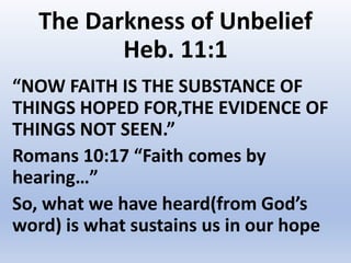 The Darkness of Unbelief
Heb. 11:1
“NOW FAITH IS THE SUBSTANCE OF
THINGS HOPED FOR,THE EVIDENCE OF
THINGS NOT SEEN.”
Romans 10:17 “Faith comes by
hearing…”
So, what we have heard(from God’s
word) is what sustains us in our hope
 