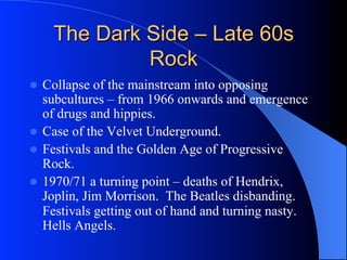 The Dark Side – Late 60s
Rock
l  Collapse of the mainstream into opposing
subcultures – from 1966 onwards and emergence
of drugs and hippies.
l  Case of the Velvet Underground.
l  Festivals and the Golden Age of Progressive
Rock.
l  1970/71 a turning point – deaths of Hendrix,
Joplin, Jim Morrison. The Beatles disbanding.
Festivals getting out of hand and turning nasty.
Hells Angels.
 