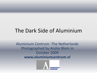 The Dark Side of Aluminium Aluminium Centrum -The NetherlandsPhotographedby Andre Blom in October 2009www.aluminiumcentrum.nl 