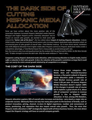 Since we have already written at length about the “Bright Side” of
the connection between increased Hispanic dedicated media
allocation, defined as advertising buys in any Hispanic-dedicated
media channel regardless of language whether Spanish, Bilingual
or English, and its impact on overall sales growth, we wanted to
shed some light around the “Darker Side of the force”…the less
talked about impact of slashing Hispanic allocations. Indeed,
AHAA studies based on Nielsen Monitor Plus adSpend data coupled with company financials from their 10-K
reports, have documented that brand owners who increase their Hispanic dedicated media allocation
generate a lift in overall (Total Market) revenue growth rates. Or in more direct words, marketers that shift a
share of their total AdSpend allocation from English media (Non-Hispanic-centric) to Hispanic dedicated media
create a competitive advantage, a Total Market boost that is measurable as accelerated growth rate.
But, the inverse is also true and equally proven by the analysis SSG has performed for AHAA. As Obi-Wan Kenobi
said, “It takes strength to resist the dark side. Only the weak embrace it.” Here is why…
Companies cutting Hispanic dedicated media allocation, while increasing allocation to English media, tend to
suffer a reduction in their sales growth. In fact, the magnitude of the resulting slow-down can wipe out the
average growth of the category as is the case in the Consumer Packaged Goods & Retail category (Read CPG
Case Study below).
The Cost of the Dark Side.
Across three major categories: CPG-
Retail, Auto and Financial-Insurance
Services, AHAA’s study demonstrated
that a five point cutback in Hispanic
media allocation yields a reduction in
Total Market revenue growth rate of
minus 1.8% per year. It is clear that
there are numerous drivers to revenue
growth, such as category macro trends,
product innovation, pricing, channel,
experience, distribution, positioning,
and reputation among many others.
Despite all these drivers, direct targeting through Hispanic Media Allocation accounted for
18% of companies’ variation in revenue growth. This figure jumps to 28% amongst CPG-
Retailers –clearly a major driver of corporate financial performance.
 