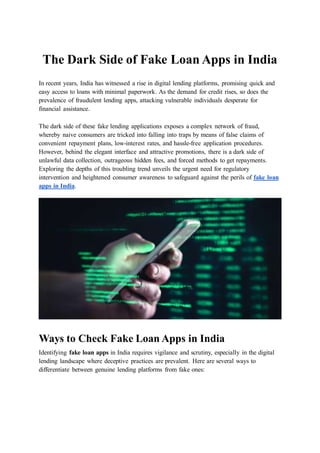 The Dark Side of Fake Loan Apps in India
In recent years, India has witnessed a rise in digital lending platforms, promising quick and
easy access to loans with minimal paperwork. As the demand for credit rises, so does the
prevalence of fraudulent lending apps, attacking vulnerable individuals desperate for
financial assistance.
The dark side of these fake lending applications exposes a complex network of fraud,
whereby naive consumers are tricked into falling into traps by means of false claims of
convenient repayment plans, low-interest rates, and hassle-free application procedures.
However, behind the elegant interface and attractive promotions, there is a dark side of
unlawful data collection, outrageous hidden fees, and forced methods to get repayments.
Exploring the depths of this troubling trend unveils the urgent need for regulatory
intervention and heightened consumer awareness to safeguard against the perils of fake loan
apps in India.
Ways to Check Fake Loan Apps in India
Identifying fake loan apps in India requires vigilance and scrutiny, especially in the digital
lending landscape where deceptive practices are prevalent. Here are several ways to
differentiate between genuine lending platforms from fake ones:
 