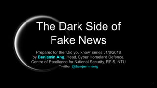 The Dark Side of
Fake News
Prepared for the ‘Did you know’ series 31/8/2018
by Benjamin Ang, Head, Cyber Homeland Defence,
Centre of Excellence for National Security, RSIS, NTU
Twitter @benjaminang
1
 