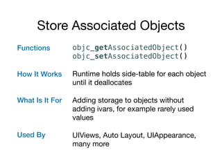 Store Associated Objects
Functions 
How It Works 
What Is It For 
 
 
 
Used By 
objc_getAssociatedObject() 
objc_setAssociatedObject()
Runtime holds side-table for each object
until it deallocates

Adding storage to objects without
adding ivars, for example rarely used
values

UIViews, Auto Layout, UIAppearance,
many more
 