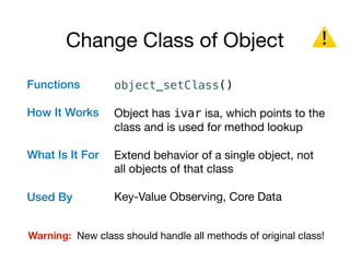 Change Class of Object
Functions 
 
How It Works 
What Is It For 
Used By
object_setClass()
Object has ivar isa, which points to the
class and is used for method lookup

Extend behavior of a single object, not
all objects of that class

Key-Value Observing, Core Data
⚠
Warning: New class should handle all methods of original class!
 