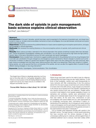 Inaugural Review Series
Translational Pain Research
The dark side of opioids in pain management:
basic science explains clinical observation
Cyril Rivata
, Jane Ballantyneb,
*
Abstract
Introduction: In the past 2 decades, opioids have been used increasingly for the treatment of persistent pain, and doses have
tended to creep up. As basic science elucidates mechanisms of pain and analgesia, the cross talk between central pain and opioid
actions becomes clearer.
Objectives: We aimed to examine the published literature on basic science explaining pronociceptive opioid actions, and apply
this knowledge to clinical observation.
Methods: We reviewed the existing literature on the pronociceptive actions of opioids, both preclinical and clinical
studies.
Results: Basic science provides a rationale for the clinical observation that opioids sometimes increase rather than decrease
pain. Central sensitization (hyperalgesia) underlies pain chronification, but can also be produced by high dose and high potency
opioids. Many of the same mechanisms account for both central pain and opioid hyperalgesia.
Conclusion: Newly revealed basic mechanisms suggest possible avenues for drug development and new drug therapies that
could alter pain sensitization through endogenous and exogenous opioid mechanisms. Recent changes in practice such as the
introduction of titration-to-effect for opioids have resulted in higher doses used in the clinic setting than ever seen previously. New
basic science knowledge hints that these newer dosing practices may need to be reexamined. When pain worsens in a patient
taking opioids, can we be assured that this is not because of the opioids, and can we alter this negative effect of opioids through
different dosing strategies or new drug intervention?
Keywords: Opioids, Hyperalgesia, Central sensitization, Pain chronification
1. Introduction
Opioid drugs have been used for the relief of pain for millennia,
understanding that these drugs are also highly addictive. To the
limits of their availability, opioids were used therapeutically for
many centuries with little understanding of why this precious
extract from the opium poppy would have such profound effects
in humans. But in the 20th century, huge changes occurred both
in the clinical use of opioids and in the scientific understanding of
why opioids produce both pain and addiction. Parallel events
occurred. In part related to much greater availability of opium, its
derivatives and synthetics, opioids were administered more
widely and in markedly higher doses for the management of pain
than ever before. At the same time, mechanisms of pain
and analgesia, both opioid related and not, were appreciated at
an increasingly microscopic level, culminating in today’s un-
derstanding of the significant role of endogenous opioid systems
in pain and analgesia, and the part played by these systems in the
survival and evolutionary development of the species and even in
the polymorphisms that arise in individuals.20
Let us consider what happened clinically with opioids in the
twentieth century. The large swings in clinical opioid prescribing
that have occurred over the century because of fears of
unnecessary suffering due to underuse, pitched against fears of
unfettered addiction due to overuse, have been widely written
The Angelic face of Opium is dazzlingly seductive, but if you
look on the other side of it, it will appear altogether a Devil.
There is so much poison in this All-healing Medicine that we
ought not to be by any means secure or confident in the
frequent and familiar use of it.
Thomas Willis “Medicine in Man’s Body” VII i 128 1848
Sponsorships or competing interests that may be relevant to content are disclosed
at the end of this article.
a
Universit ´e de Montpellier, Montpellier, France, Institut des Neurosciences de
Montpellier, INSERM U1051, Montpellier, France, b
Department of Anesthesiology
and Pain Medicine, University of Washington School of Medicine, Seattle, WA, USA
*Corresponding author. Address: Department of Anesthesiology and Pain Medicine,
University of Washington Schoolof Medicine, Seattle, WA 981950. Tel.: 206-543-2568.
E-mail address: jcb12@uw.edu (J. Ballantyne).
Copyright © 2016 The Authors. Published by Wolters Kluwer Health, Inc. on behalf
of The International Association for the Study of Pain. All rights reserved.. This is an
open access article distributed under the Creative Commons Attribution License 4.0
(CCBY), which permits unrestricted use, distribution, and reproduction in any
medium, provided the original work is properly cited.
PAIN Reports 1 (2016) e570
http://dx.doi.org/10.1097/PR9.0000000000000570
1 (2016) e570 www.painreportsonline.com 1
 