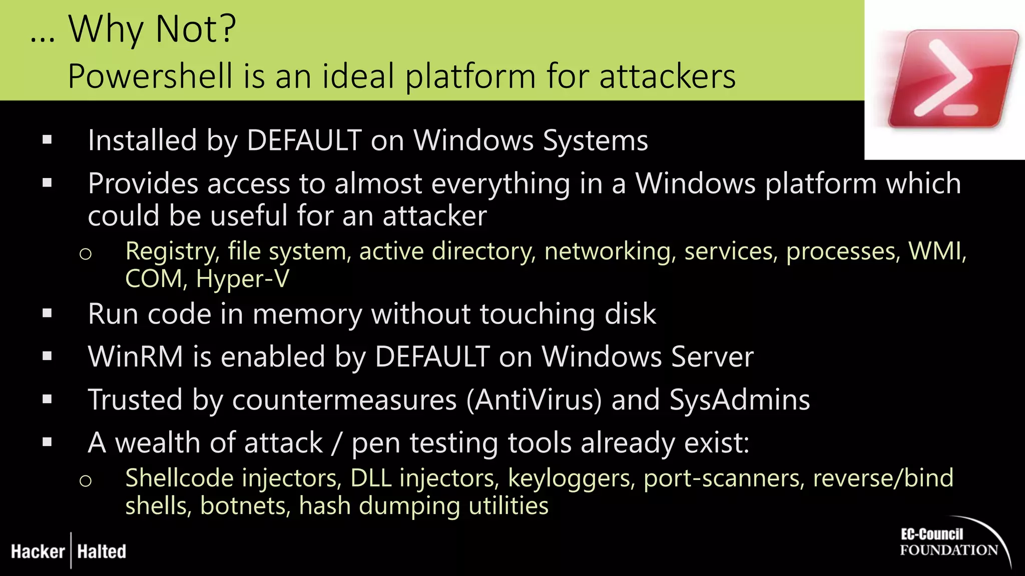 … Why Not?
Powershell is an ideal platform for attackers
 Installed by DEFAULT on Windows Systems
 Provides access to almost everything in a Windows platform which
could be useful for an attacker
o Registry, file system, active directory, networking, services, processes, WMI,
COM, Hyper-V
 Run code in memory without touching disk
 WinRM is enabled by DEFAULT on Windows Server
 Trusted by countermeasures (AntiVirus) and SysAdmins
 A wealth of attack / pen testing tools already exist:
o Shellcode injectors, DLL injectors, keyloggers, port-scanners, reverse/bind
shells, botnets, hash dumping utilities
 
