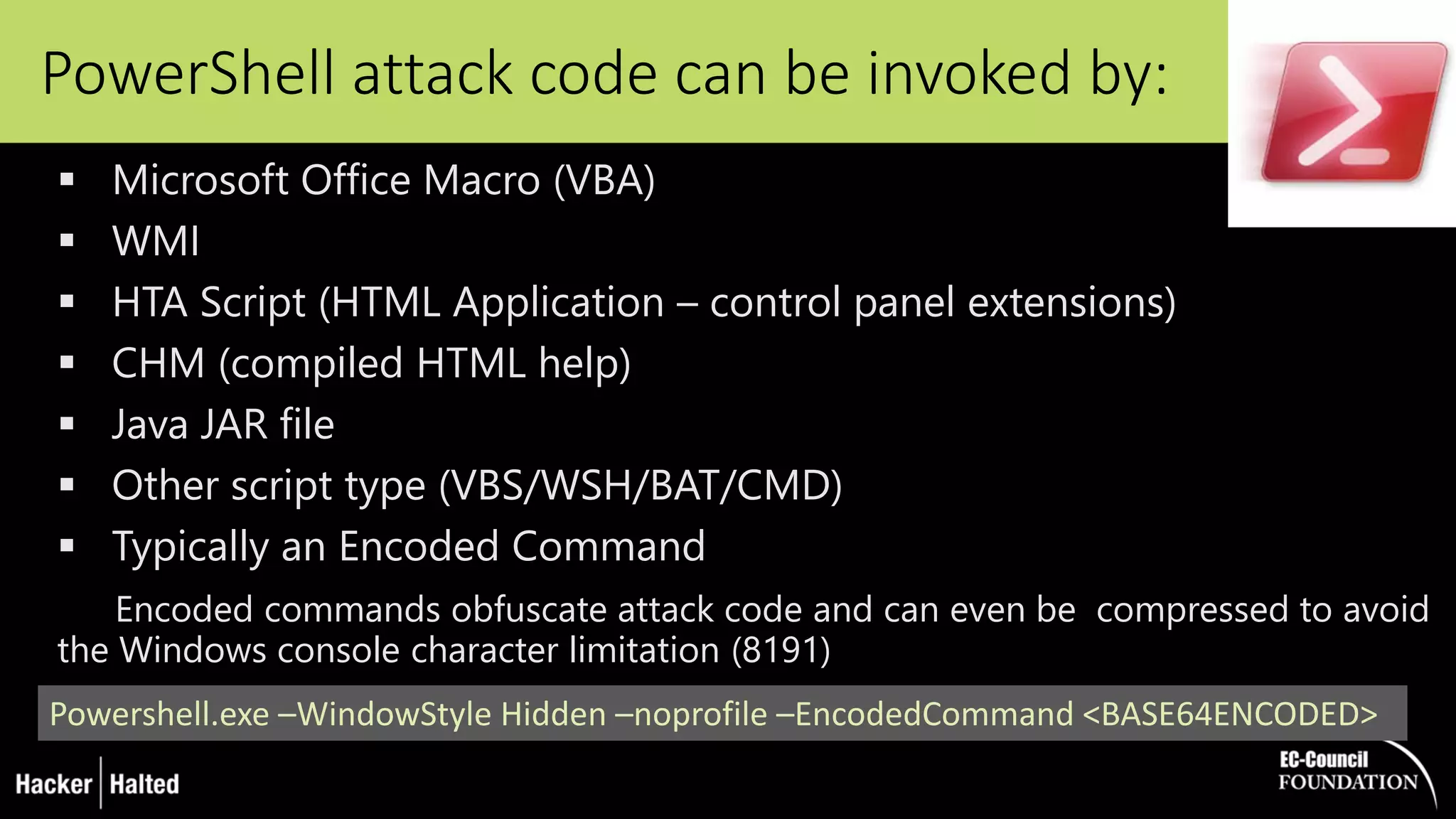 PowerShell attack code can be invoked by:
 Microsoft Office Macro (VBA)
 WMI
 HTA Script (HTML Application – control panel extensions)
 CHM (compiled HTML help)
 Java JAR file
 Other script type (VBS/WSH/BAT/CMD)
 Typically an Encoded Command
Encoded commands obfuscate attack code and can even be compressed to avoid
the Windows console character limitation (8191)
Powershell.exe –WindowStyle Hidden –noprofile –EncodedCommand <BASE64ENCODED>
 