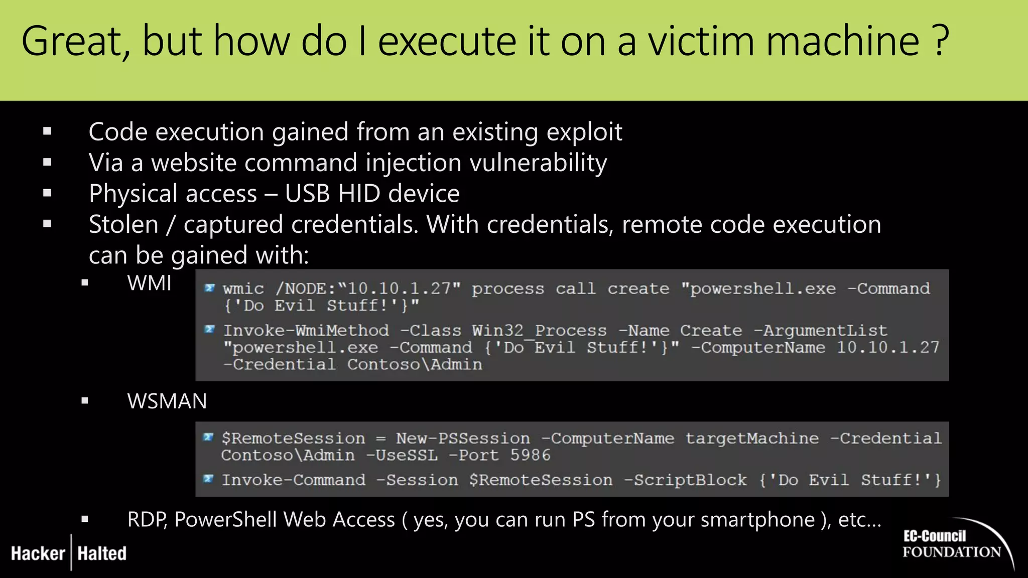 Great, but how do I execute it on a victim machine ?
 Code execution gained from an existing exploit
 Via a website command injection vulnerability
 Physical access – USB HID device
 Stolen / captured credentials. With credentials, remote code execution
can be gained with:
 WMI
 WSMAN
 RDP, PowerShell Web Access ( yes, you can run PS from your smartphone ), etc…
 