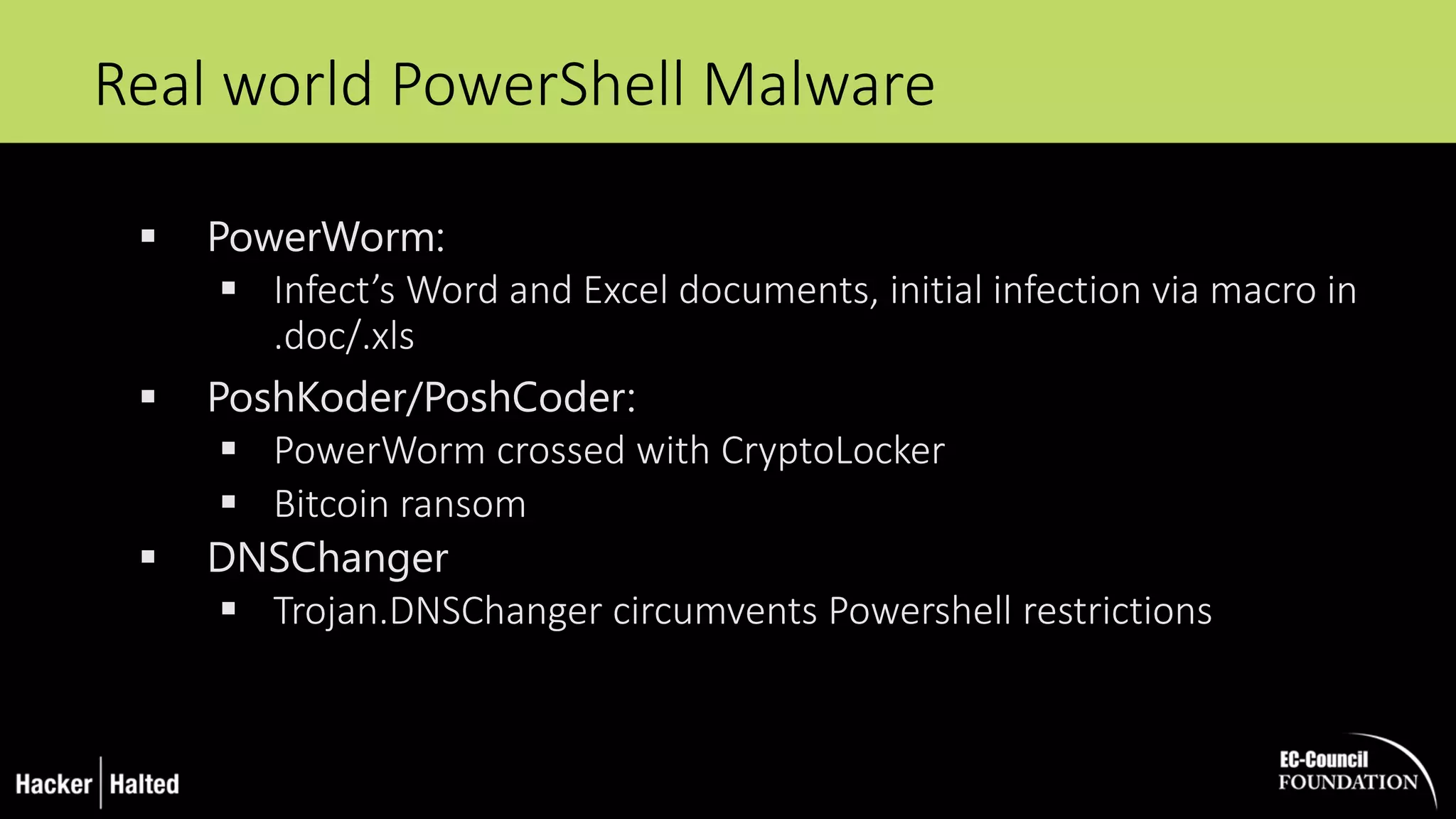 Real world PowerShell Malware
 PowerWorm:
 Infect’s Word and Excel documents, initial infection via macro in
.doc/.xls
 PoshKoder/PoshCoder:
 PowerWorm crossed with CryptoLocker
 Bitcoin ransom
 DNSChanger
 Trojan.DNSChanger circumvents Powershell restrictions
 
