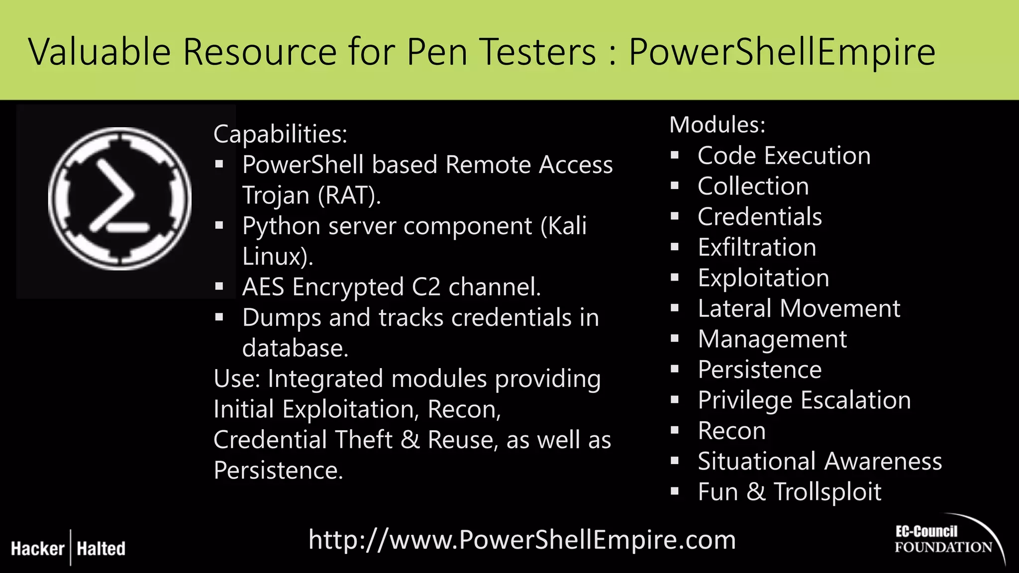 Valuable Resource for Pen Testers : PowerShellEmpire
http://www.PowerShellEmpire.com
Modules:
 Code Execution
 Collection
 Credentials
 Exfiltration
 Exploitation
 Lateral Movement
 Management
 Persistence
 Privilege Escalation
 Recon
 Situational Awareness
 Fun & Trollsploit
Capabilities:
 PowerShell based Remote Access
Trojan (RAT).
 Python server component (Kali
Linux).
 AES Encrypted C2 channel.
 Dumps and tracks credentials in
database.
Use: Integrated modules providing
Initial Exploitation, Recon,
Credential Theft & Reuse, as well as
Persistence.
 