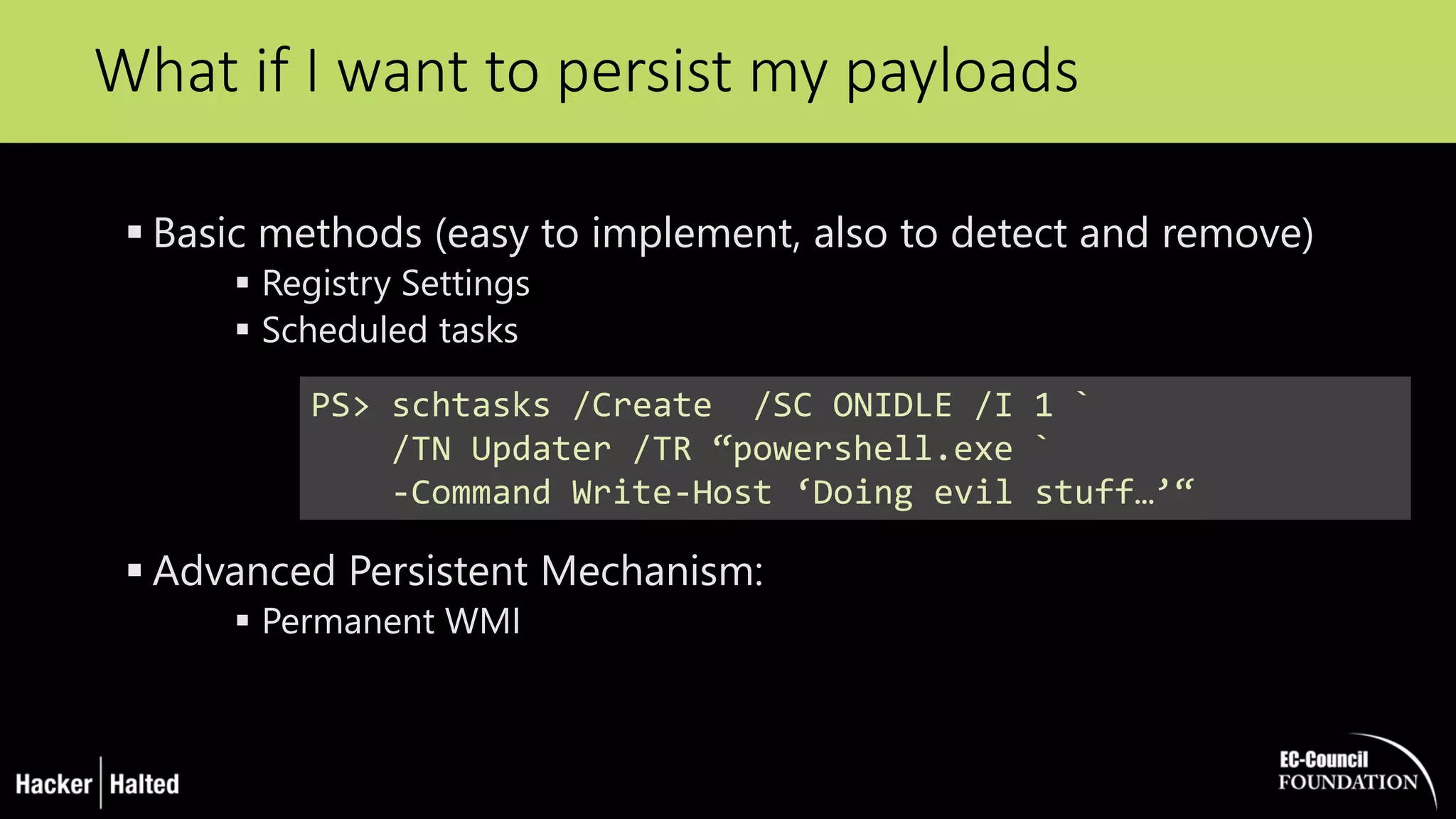  Basic methods (easy to implement, also to detect and remove)
 Registry Settings
 Scheduled tasks
 Advanced Persistent Mechanism:
 Permanent WMI
What if I want to persist my payloads
PS> schtasks /Create /SC ONIDLE /I 1 `
/TN Updater /TR “powershell.exe `
-Command Write-Host ‘Doing evil stuff…’“
 