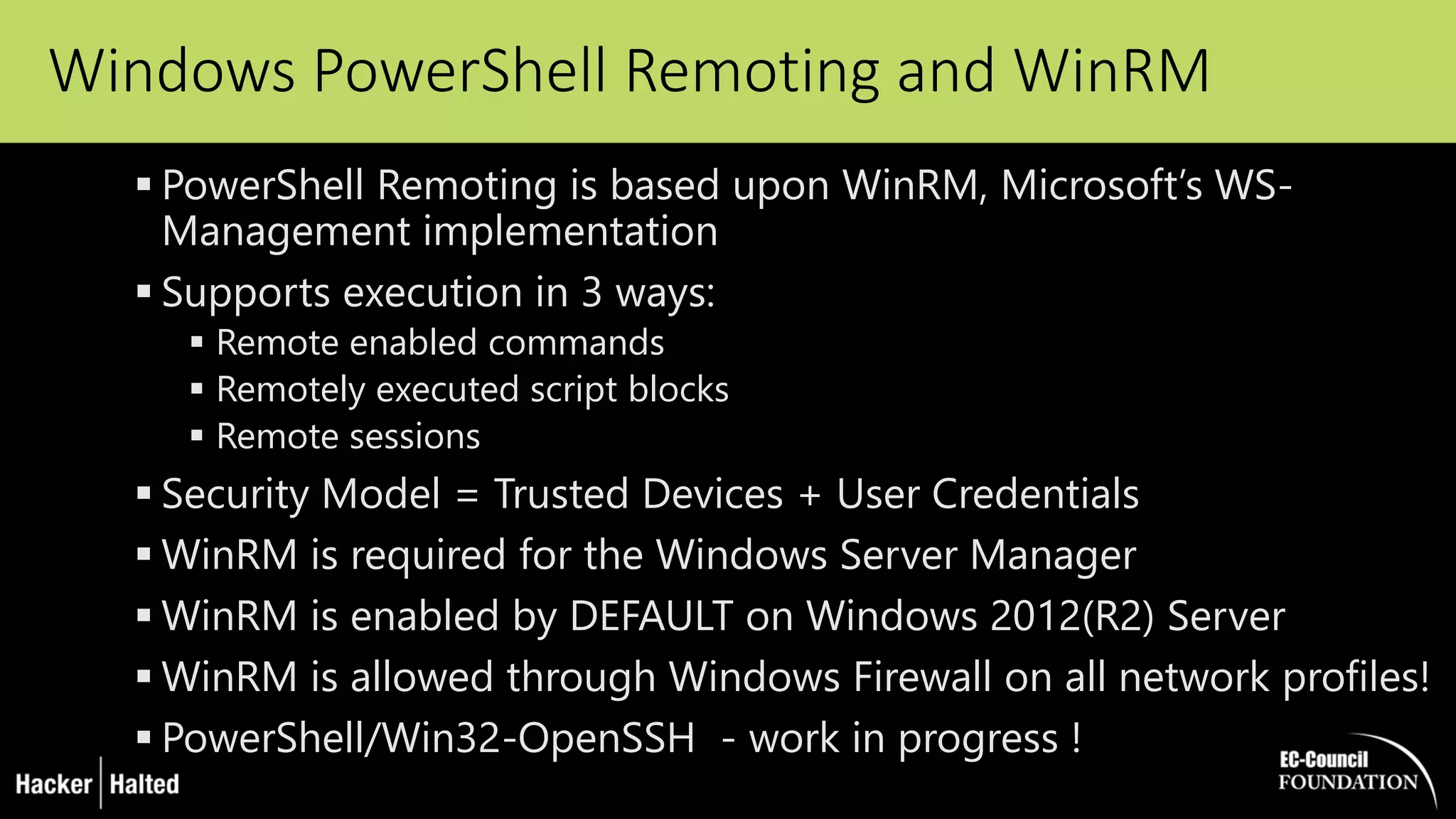Windows PowerShell Remoting and WinRM
 PowerShell Remoting is based upon WinRM, Microsoft’s WS-
Management implementation
 Supports execution in 3 ways:
 Remote enabled commands
 Remotely executed script blocks
 Remote sessions
 Security Model = Trusted Devices + User Credentials
 WinRM is required for the Windows Server Manager
 WinRM is enabled by DEFAULT on Windows 2012(R2) Server
 WinRM is allowed through Windows Firewall on all network profiles!
 PowerShell/Win32-OpenSSH - work in progress !
 
