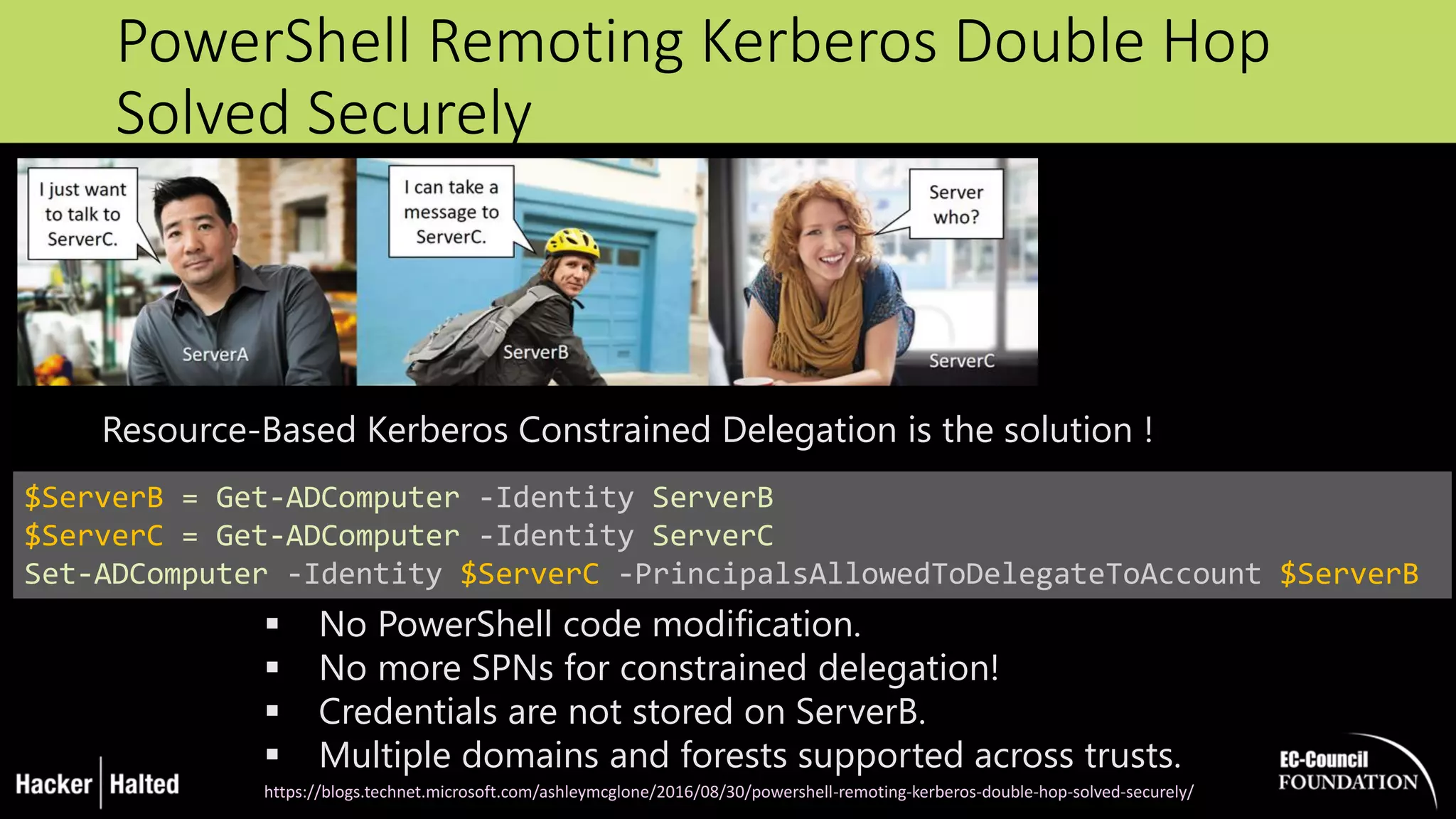 PowerShell Remoting Kerberos Double Hop
Solved Securely
$ServerB = Get-ADComputer -Identity ServerB
$ServerC = Get-ADComputer -Identity ServerC
Set-ADComputer -Identity $ServerC -PrincipalsAllowedToDelegateToAccount $ServerB
 No PowerShell code modification.
 No more SPNs for constrained delegation!
 Credentials are not stored on ServerB.
 Multiple domains and forests supported across trusts.
https://blogs.technet.microsoft.com/ashleymcglone/2016/08/30/powershell-remoting-kerberos-double-hop-solved-securely/
Resource-Based Kerberos Constrained Delegation is the solution !
 
