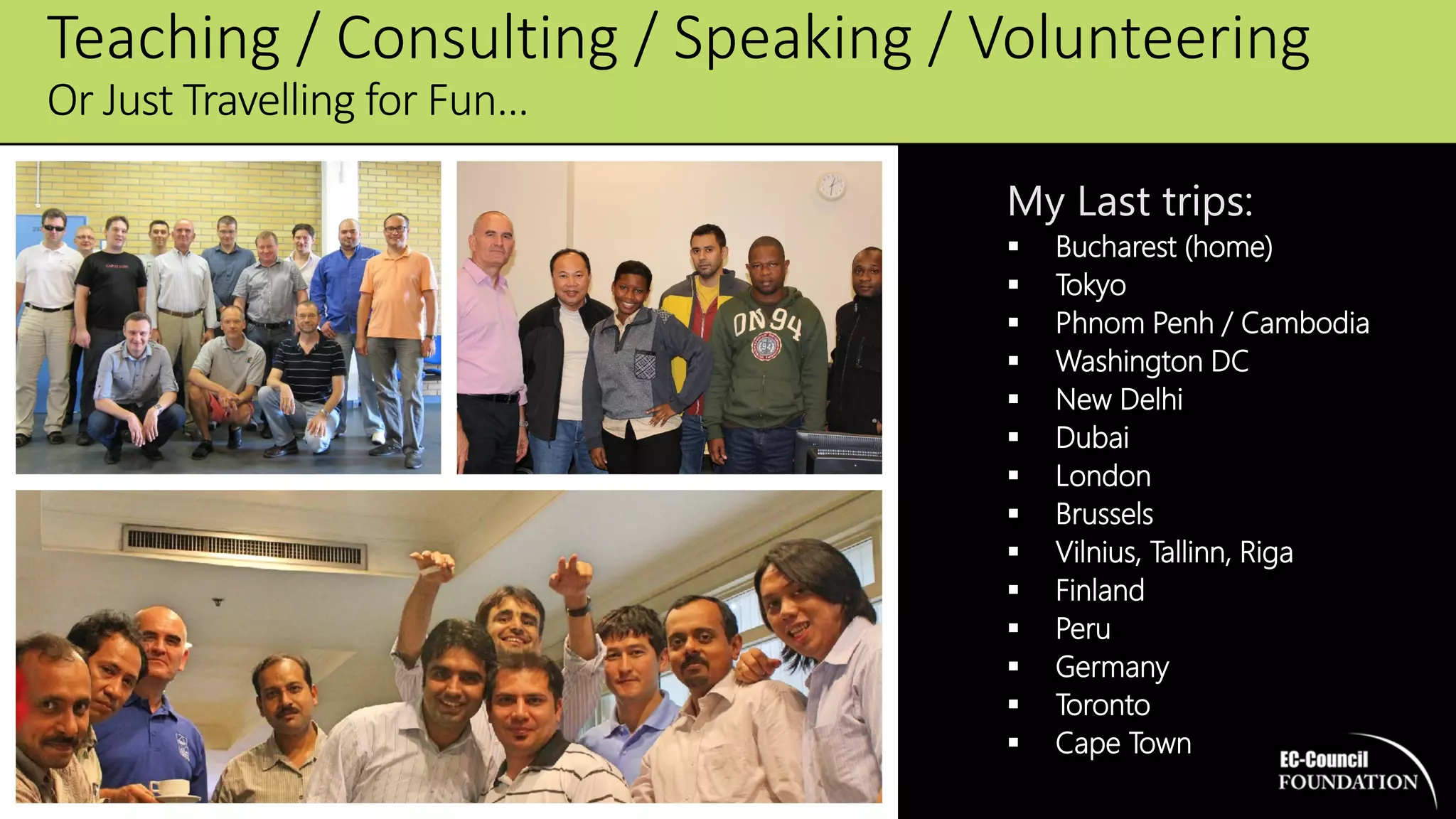 My Last trips:
 Bucharest (home)
 Tokyo
 Phnom Penh / Cambodia
 Washington DC
 New Delhi
 Dubai
 London
 Brussels
 Vilnius, Tallinn, Riga
 Finland
 Peru
 Germany
 Toronto
 Cape Town
Teaching / Consulting / Speaking / Volunteering
Or Just Travelling for Fun…
 