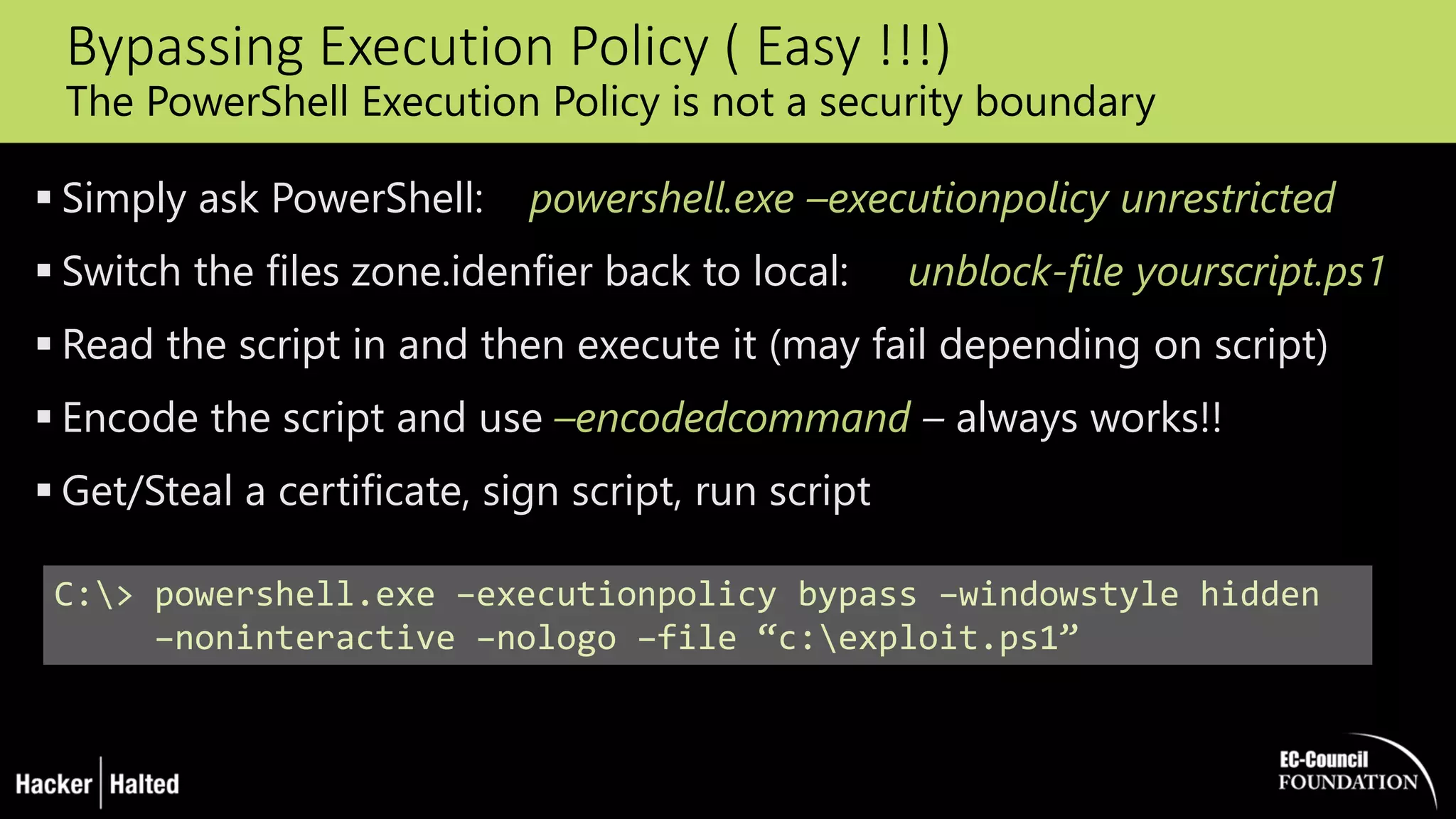 Bypassing Execution Policy ( Easy !!!)
The PowerShell Execution Policy is not a security boundary
 Simply ask PowerShell: powershell.exe –executionpolicy unrestricted
 Switch the files zone.idenfier back to local: unblock-file yourscript.ps1
 Read the script in and then execute it (may fail depending on script)
 Encode the script and use –encodedcommand – always works!!
 Get/Steal a certificate, sign script, run script
C:> powershell.exe –executionpolicy bypass –windowstyle hidden
–noninteractive –nologo –file “c:exploit.ps1”
 