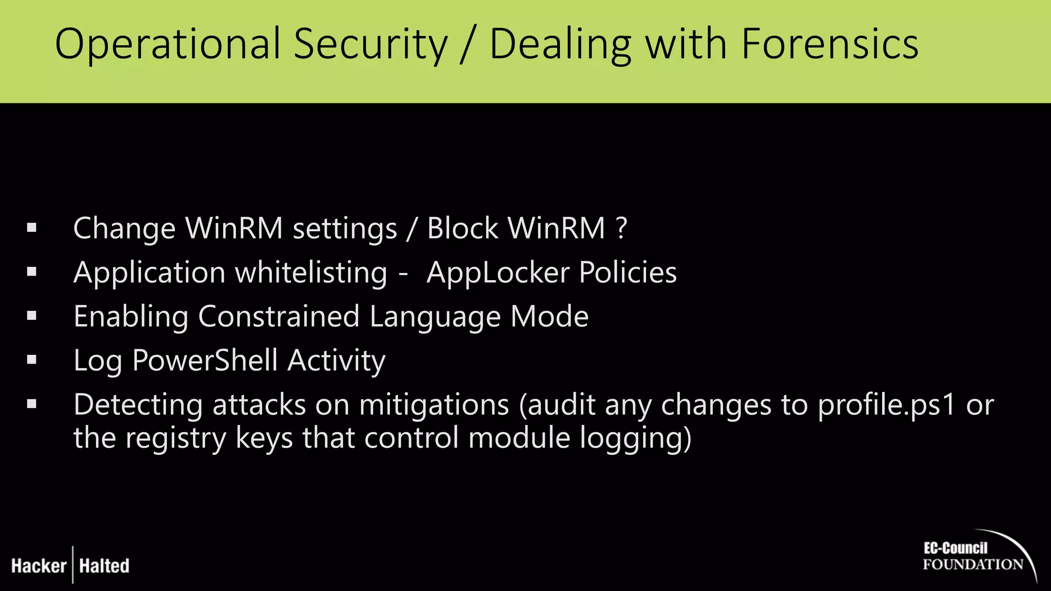 Operational Security / Dealing with Forensics
 Change WinRM settings / Block WinRM ?
 Application whitelisting - AppLocker Policies
 Enabling Constrained Language Mode
 Log PowerShell Activity
 Detecting attacks on mitigations (audit any changes to profile.ps1 or
the registry keys that control module logging)
 