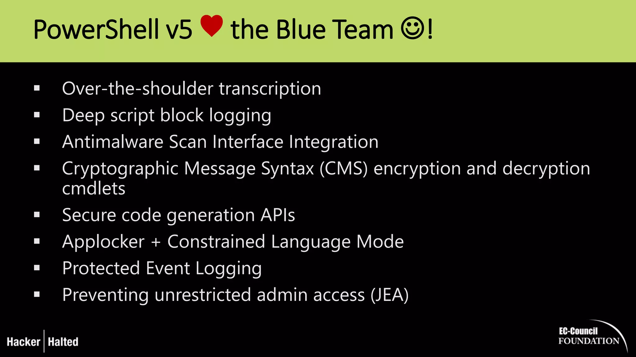 PowerShell v5 ♥ the Blue Team !
 Over-the-shoulder transcription
 Deep script block logging
 Antimalware Scan Interface Integration
 Cryptographic Message Syntax (CMS) encryption and decryption
cmdlets
 Secure code generation APIs
 Applocker + Constrained Language Mode
 Protected Event Logging
 Preventing unrestricted admin access (JEA)
 