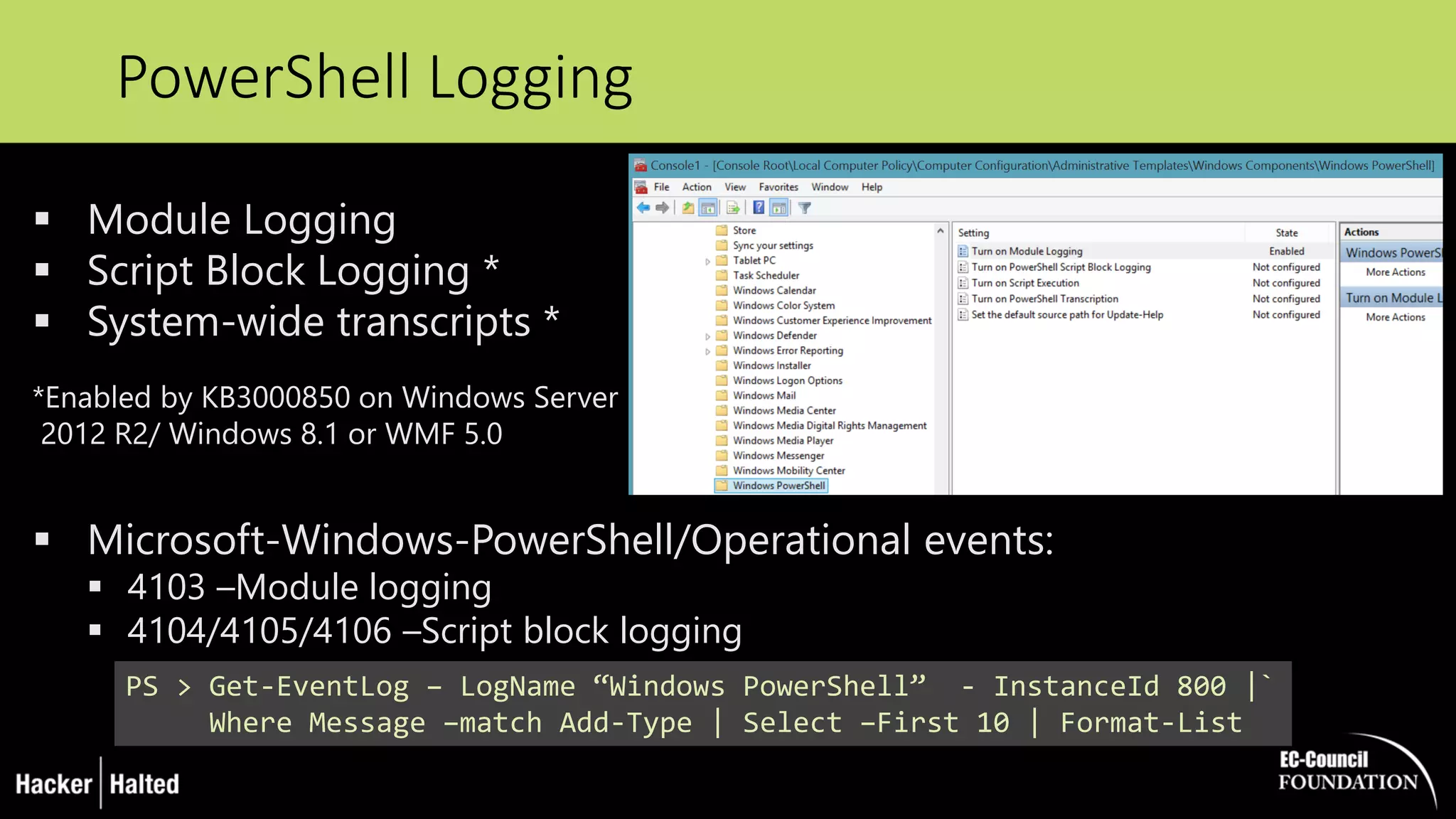 PowerShell Logging
PS > Get-EventLog – LogName “Windows PowerShell” - InstanceId 800 |`
Where Message –match Add-Type | Select –First 10 | Format-List
 Module Logging
 Script Block Logging *
 System-wide transcripts *
*Enabled by KB3000850 on Windows Server
2012 R2/ Windows 8.1 or WMF 5.0
 Microsoft-Windows-PowerShell/Operational events:
 4103 –Module logging
 4104/4105/4106 –Script block logging
 
