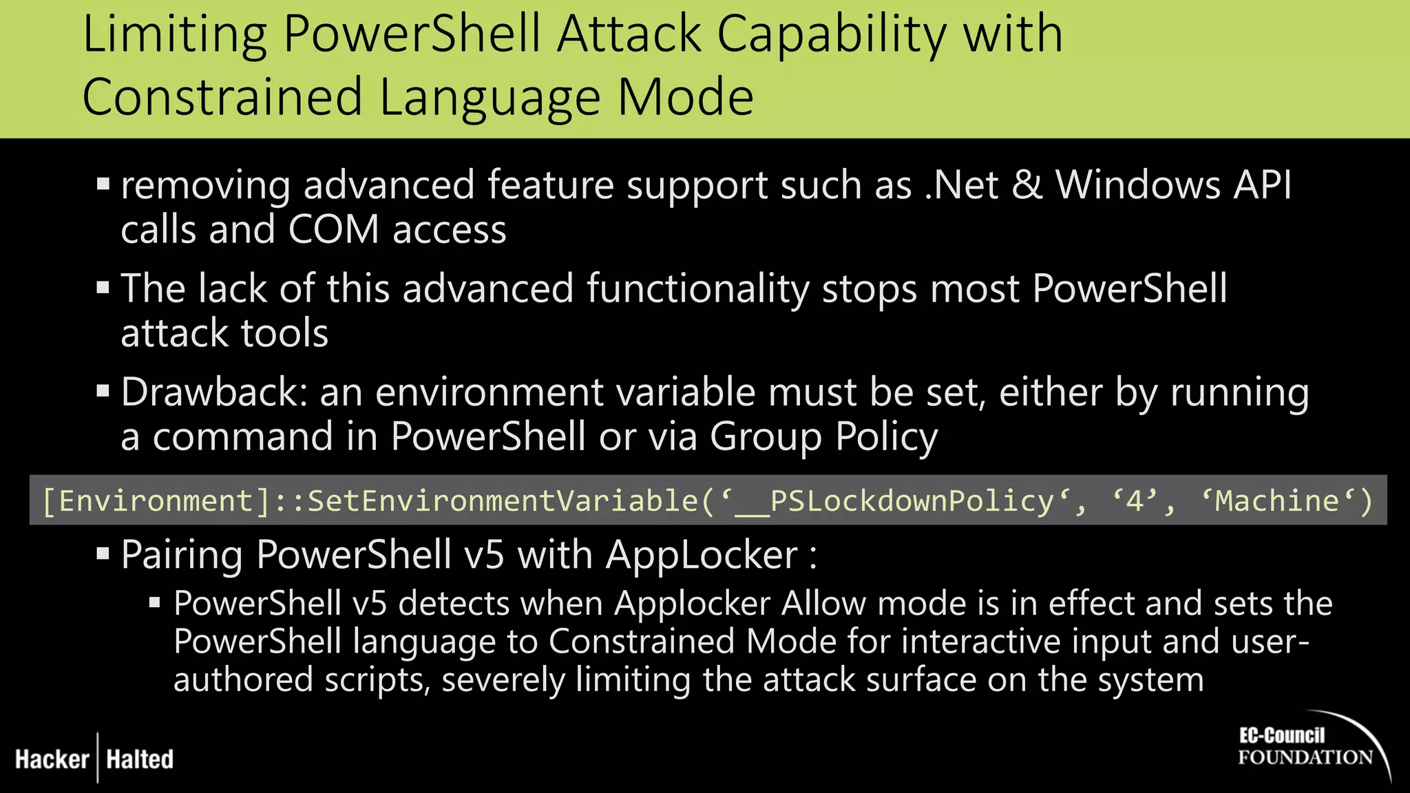 Limiting PowerShell Attack Capability with
Constrained Language Mode
 removing advanced feature support such as .Net & Windows API
calls and COM access
 The lack of this advanced functionality stops most PowerShell
attack tools
 Drawback: an environment variable must be set, either by running
a command in PowerShell or via Group Policy
 Pairing PowerShell v5 with AppLocker :
 PowerShell v5 detects when Applocker Allow mode is in effect and sets the
PowerShell language to Constrained Mode for interactive input and user-
authored scripts, severely limiting the attack surface on the system
[Environment]::SetEnvironmentVariable(‘__PSLockdownPolicy‘, ‘4’, ‘Machine‘)
 