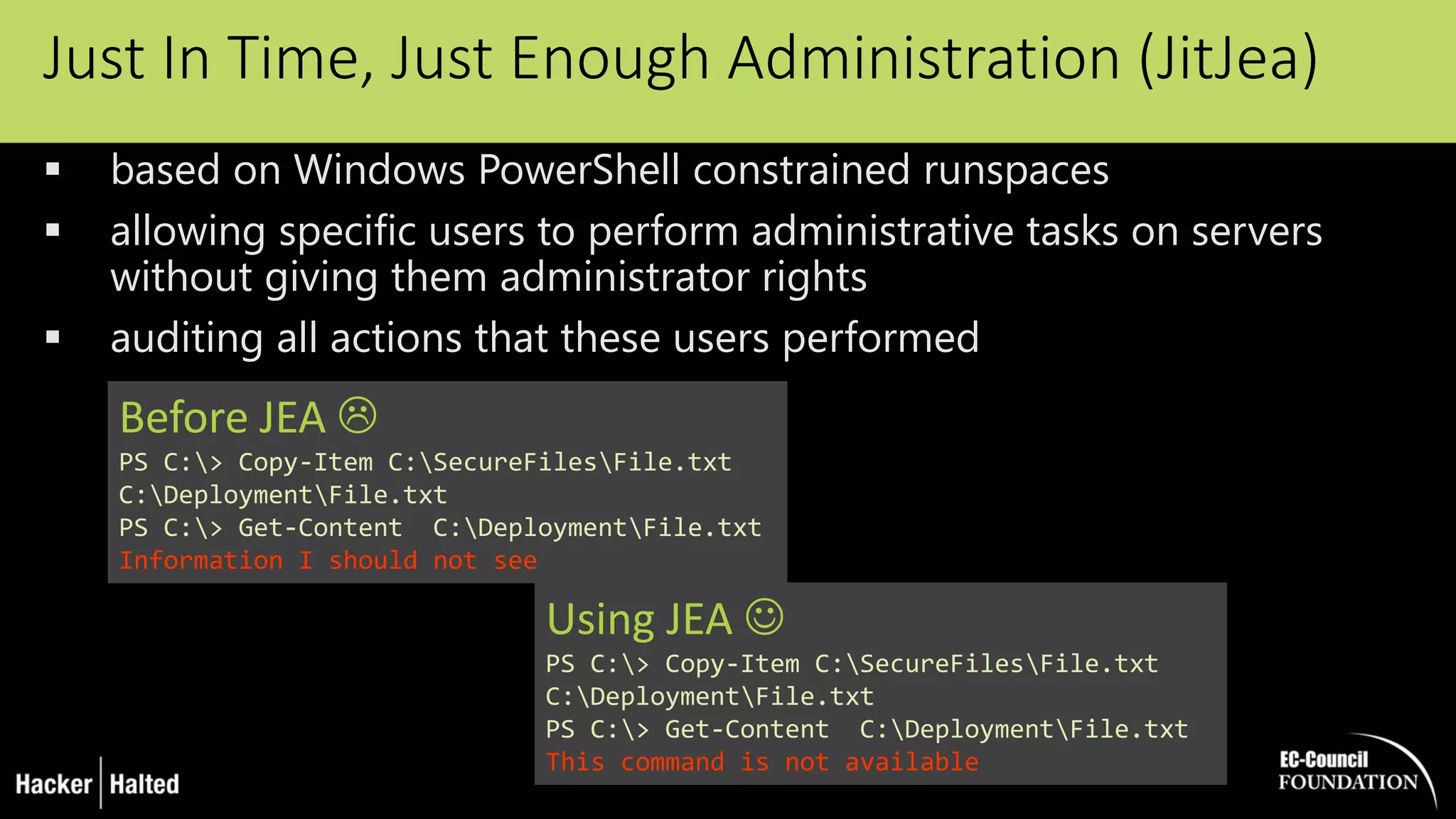 Just In Time, Just Enough Administration (JitJea)
 based on Windows PowerShell constrained runspaces
 allowing specific users to perform administrative tasks on servers
without giving them administrator rights
 auditing all actions that these users performed
Before JEA 
PS C:> Copy-Item C:SecureFilesFile.txt
C:DeploymentFile.txt
PS C:> Get-Content C:DeploymentFile.txt
Information I should not see
Using JEA 
PS C:> Copy-Item C:SecureFilesFile.txt
C:DeploymentFile.txt
PS C:> Get-Content C:DeploymentFile.txt
This command is not available
 
