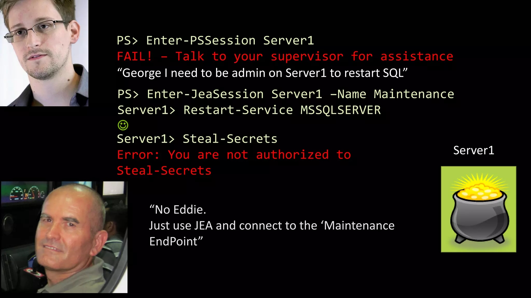PS> Enter-PSSession Server1
FAIL! – Talk to your supervisor for assistance
“George I need to be admin on Server1 to restart SQL”
“No Eddie.
Just use JEA and connect to the ‘Maintenance
EndPoint”
PS> Enter-JeaSession Server1 –Name Maintenance
Server1> Restart-Service MSSQLSERVER

Server1
Server1> Steal-Secrets
Error: You are not authorized to
Steal-Secrets
 