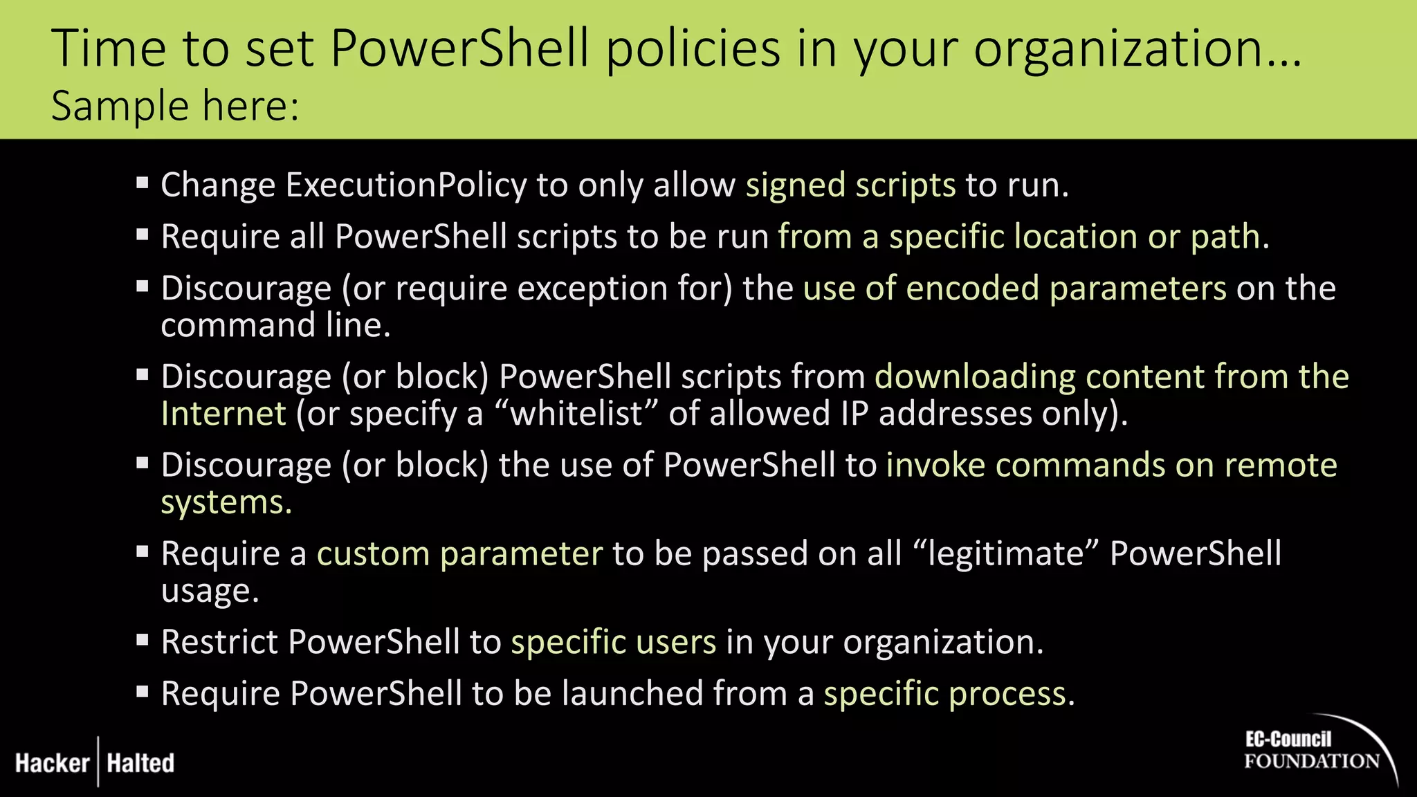 Time to set PowerShell policies in your organization…
Sample here:
 Change ExecutionPolicy to only allow signed scripts to run.
 Require all PowerShell scripts to be run from a specific location or path.
 Discourage (or require exception for) the use of encoded parameters on the
command line.
 Discourage (or block) PowerShell scripts from downloading content from the
Internet (or specify a “whitelist” of allowed IP addresses only).
 Discourage (or block) the use of PowerShell to invoke commands on remote
systems.
 Require a custom parameter to be passed on all “legitimate” PowerShell
usage.
 Restrict PowerShell to specific users in your organization.
 Require PowerShell to be launched from a specific process.
 