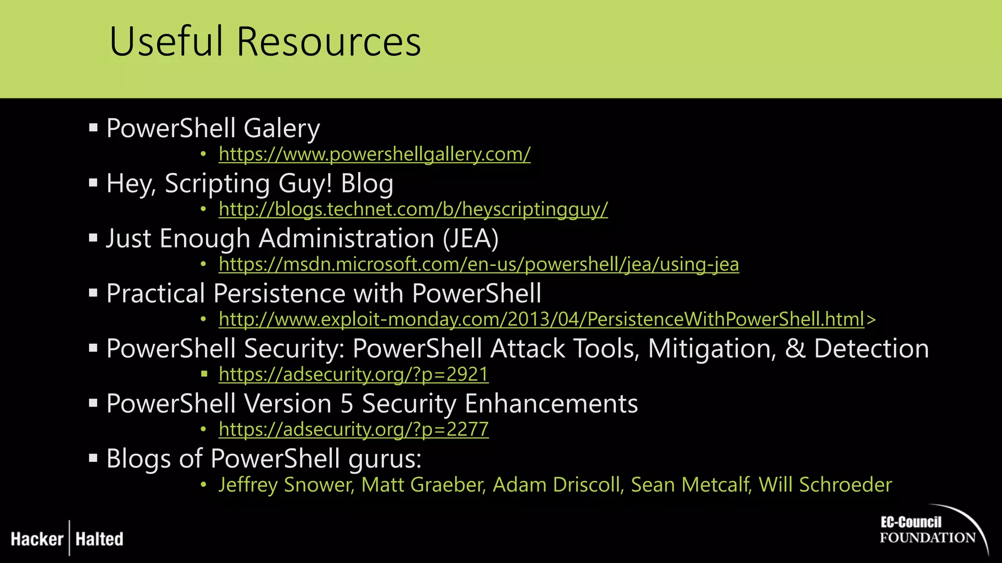 Useful Resources
 PowerShell Galery
• https://www.powershellgallery.com/
 Hey, Scripting Guy! Blog
• http://blogs.technet.com/b/heyscriptingguy/
 Just Enough Administration (JEA)
• https://msdn.microsoft.com/en-us/powershell/jea/using-jea
 Practical Persistence with PowerShell
• http://www.exploit-monday.com/2013/04/PersistenceWithPowerShell.html>
 PowerShell Security: PowerShell Attack Tools, Mitigation, & Detection
 https://adsecurity.org/?p=2921
 PowerShell Version 5 Security Enhancements
• https://adsecurity.org/?p=2277
 Blogs of PowerShell gurus:
• Jeffrey Snower, Matt Graeber, Adam Driscoll, Sean Metcalf, Will Schroeder
 