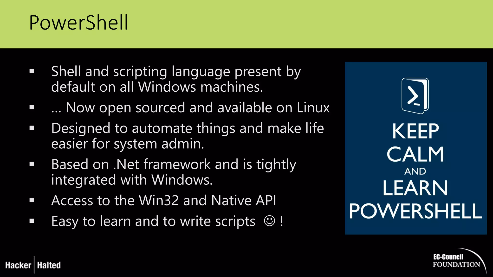 PowerShell
 Shell and scripting language present by
default on all Windows machines.
 … Now open sourced and available on Linux
 Designed to automate things and make life
easier for system admin.
 Based on .Net framework and is tightly
integrated with Windows.
 Access to the Win32 and Native API
 Easy to learn and to write scripts  !
 