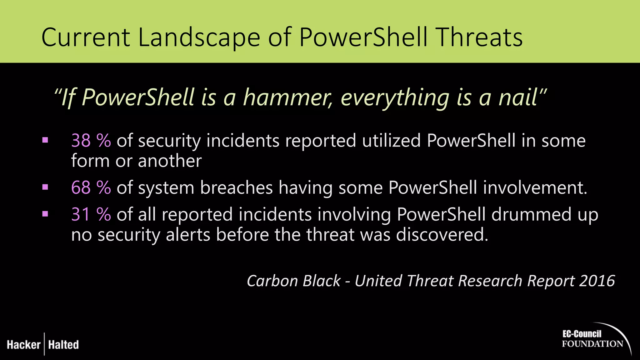Current Landscape of PowerShell Threats
 38 % of security incidents reported utilized PowerShell in some
form or another
 68 % of system breaches having some PowerShell involvement.
 31 % of all reported incidents involving PowerShell drummed up
no security alerts before the threat was discovered.
Carbon Black - United Threat Research Report 2016
“If PowerShell is a hammer, everything is a nail”
 