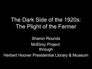 The Dark Side of the 1920s:
The Plight of the Farmer
Sharon Rounds
McElroy Project
through
Herbert Hoover Presidential Library & Museum
 