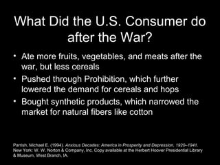 What Did the U.S. Consumer do
after the War?
• Ate more fruits, vegetables, and meats after the
war, but less cereals
• Pushed through Prohibition, which further
lowered the demand for cereals and hops
• Bought synthetic products, which narrowed the
market for natural fibers like cotton
Parrish, Michael E. (1994). Anxious Decades: America in Prosperity and Depression, 1920–1941.
New York: W. W. Norton & Company, Inc. Copy available at the Herbert Hoover Presidential Library
& Museum, West Branch, IA.
 