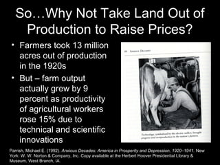 So…Why Not Take Land Out of
Production to Raise Prices?
• Farmers took 13 million
acres out of production
in the 1920s
• But – farm output
actually grew by 9
percent as productivity
of agricultural workers
rose 15% due to
technical and scientific
innovations
Parrish, Michael E. (1992). Anxious Decades: America in Prosperity and Depression, 1920–1941. New
York: W. W. Norton & Company, Inc. Copy available at the Herbert Hoover Presidential Library &
Museum, West Branch, IA.
 