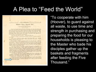 http://www.ecommcode.com/hoover/hooveronline/
hoover_and_belgian_relief/PROJECTS/G/J19.htm
l
“To cooperate with him
(Hoover), to guard against
all waste, to use time and
strength in purchasing and
preparing the food for our
households is pleasing to
the Master who bade his
disciples gather up the
baskets and fragments
after feeding the Five
Thousand.”
A Plea to “Feed the World”
 