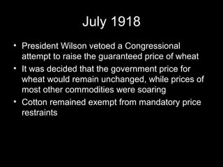 July 1918
• President Wilson vetoed a Congressional
attempt to raise the guaranteed price of wheat
• It was decided that the government price for
wheat would remain unchanged, while prices of
most other commodities were soaring
• Cotton remained exempt from mandatory price
restraints
 