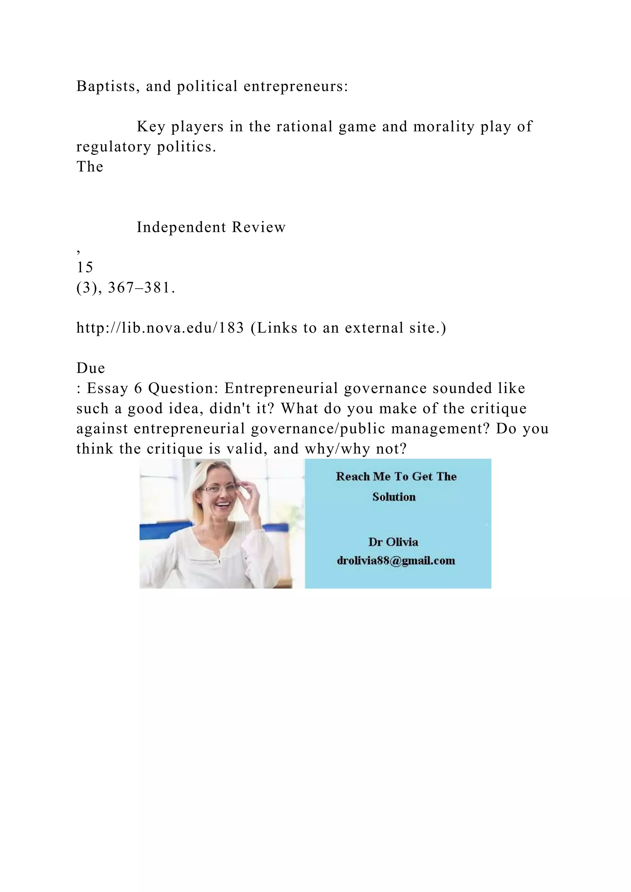 Baptists, and political entrepreneurs:
Key players in the rational game and morality play of
regulatory politics.
The
Independent Review
,
15
(3), 367–381.
http://lib.nova.edu/183 (Links to an external site.)
Due
: Essay 6 Question: Entrepreneurial governance sounded like
such a good idea, didn't it? What do you make of the critique
against entrepreneurial governance/public management? Do you
think the critique is valid, and why/why not?
 
