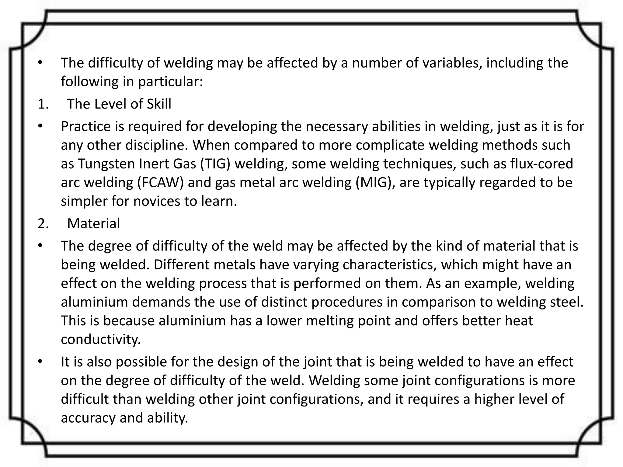 • The difficulty of welding may be affected by a number of variables, including the
following in particular:
1. The Level of Skill
• Practice is required for developing the necessary abilities in welding, just as it is for
any other discipline. When compared to more complicate welding methods such
as Tungsten Inert Gas (TIG) welding, some welding techniques, such as flux-cored
arc welding (FCAW) and gas metal arc welding (MIG), are typically regarded to be
simpler for novices to learn.
2. Material
• The degree of difficulty of the weld may be affected by the kind of material that is
being welded. Different metals have varying characteristics, which might have an
effect on the welding process that is performed on them. As an example, welding
aluminium demands the use of distinct procedures in comparison to welding steel.
This is because aluminium has a lower melting point and offers better heat
conductivity.
• It is also possible for the design of the joint that is being welded to have an effect
on the degree of difficulty of the weld. Welding some joint configurations is more
difficult than welding other joint configurations, and it requires a higher level of
accuracy and ability.
 