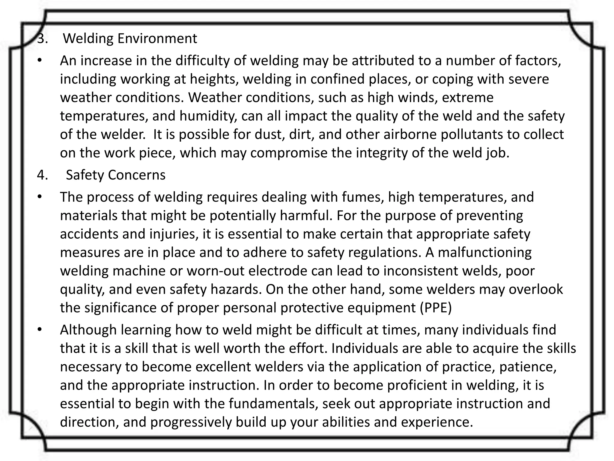3. Welding Environment
• An increase in the difficulty of welding may be attributed to a number of factors,
including working at heights, welding in confined places, or coping with severe
weather conditions. Weather conditions, such as high winds, extreme
temperatures, and humidity, can all impact the quality of the weld and the safety
of the welder. It is possible for dust, dirt, and other airborne pollutants to collect
on the work piece, which may compromise the integrity of the weld job.
4. Safety Concerns
• The process of welding requires dealing with fumes, high temperatures, and
materials that might be potentially harmful. For the purpose of preventing
accidents and injuries, it is essential to make certain that appropriate safety
measures are in place and to adhere to safety regulations. A malfunctioning
welding machine or worn-out electrode can lead to inconsistent welds, poor
quality, and even safety hazards. On the other hand, some welders may overlook
the significance of proper personal protective equipment (PPE)
• Although learning how to weld might be difficult at times, many individuals find
that it is a skill that is well worth the effort. Individuals are able to acquire the skills
necessary to become excellent welders via the application of practice, patience,
and the appropriate instruction. In order to become proficient in welding, it is
essential to begin with the fundamentals, seek out appropriate instruction and
direction, and progressively build up your abilities and experience.
 