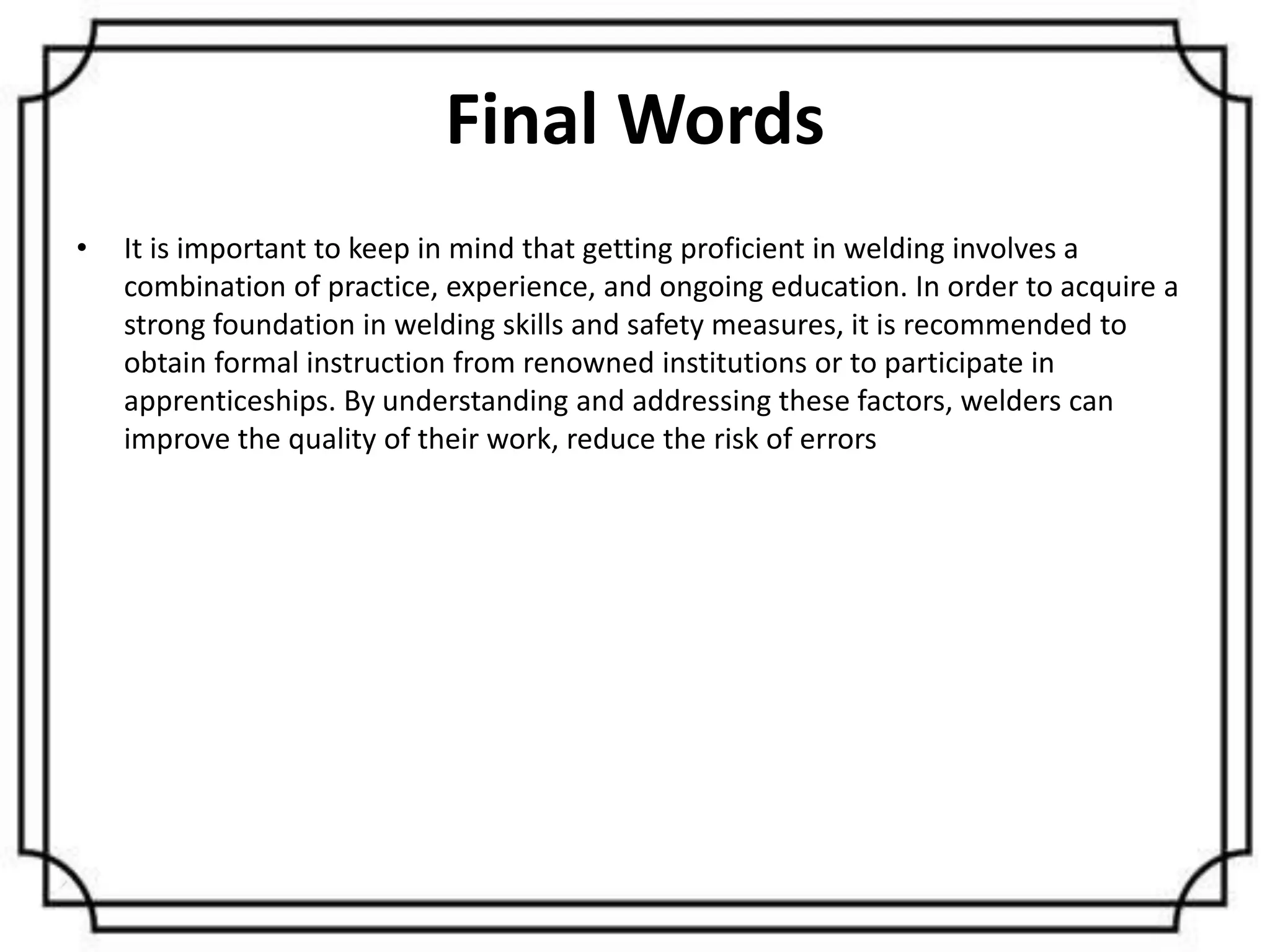 Final Words
• It is important to keep in mind that getting proficient in welding involves a
combination of practice, experience, and ongoing education. In order to acquire a
strong foundation in welding skills and safety measures, it is recommended to
obtain formal instruction from renowned institutions or to participate in
apprenticeships. By understanding and addressing these factors, welders can
improve the quality of their work, reduce the risk of errors
 