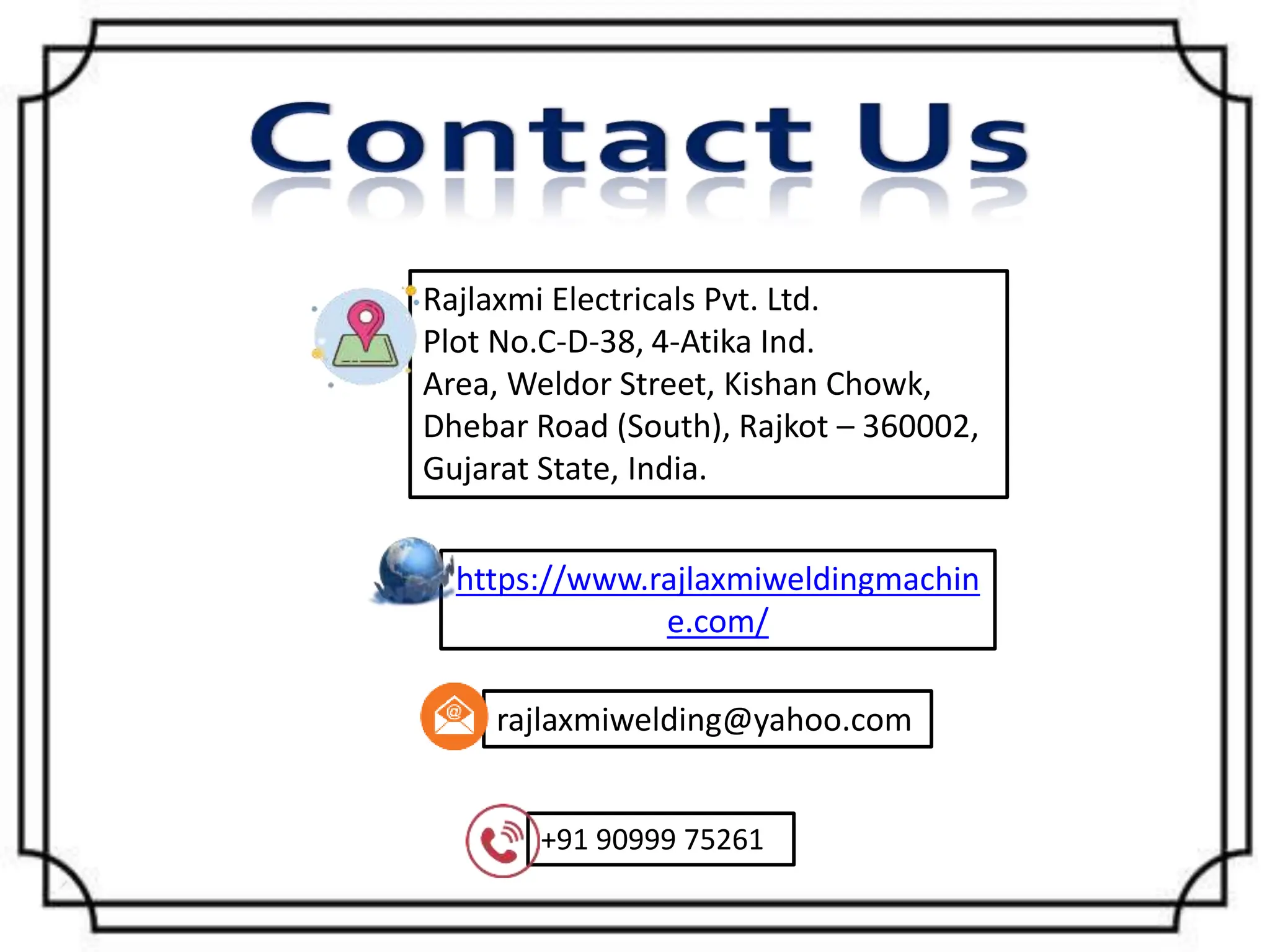 https://www.rajlaxmiweldingmachin
e.com/
+91 90999 75261
rajlaxmiwelding@yahoo.com
Rajlaxmi Electricals Pvt. Ltd.
Plot No.C-D-38, 4-Atika Ind.
Area, Weldor Street, Kishan Chowk,
Dhebar Road (South), Rajkot – 360002,
Gujarat State, India.
 