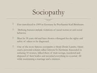 Sociopathy
 First introduced in 1909 in Germany by Psychiatrist Karl Birnbaum.
 Defining features include violations of social norms or anti-social
behavior.
 Must be 18 years old and have shown a disregard for the rights and
safety of others to be diagnosed.
 One of the more famous sociopaths is Henri Desire Landru. Henri
used a personal column called Interested In Matrimony. Succeeded in
seducing 10 women, bilked them of their savings, murdered and
disposed of their bodies and recorded everything in a journal. All
while maintaining a marriage and a mistress.
 