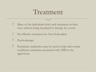 Treatment
 Many of the individuals don’t seek treatment on their
own, without being mandated to therapy by a court.
 No effective treatment for Axis II disorders.
 Psychotherapy
 Psychiatric medication may be used to help with certain
conditions sometimes associated with APD or the
aggression.
 