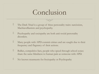 Conclusion
 The Dark Triad is a group of three personality traits: narcissism,
Machiavellianism and psychopathy.
 Psychopathy and sociopathy are both anti-social personality
disorders.
 Many people with APD commit crimes and are caught due to their
frequency and flagrancy of their actions.
 Bullies, compulsive liars, people who speed through school zones
share the same blindness to human pain as someone with APD.
 No known treatments for Sociopathy or Psychopathy
 