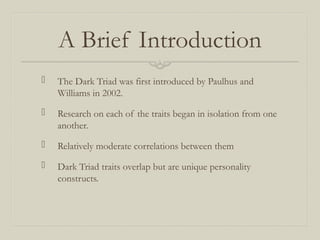 A Brief Introduction
 The Dark Triad was first introduced by Paulhus and
Williams in 2002.
 Research on each of the traits began in isolation from one
another.
 Relatively moderate correlations between them
 Dark Triad traits overlap but are unique personality
constructs.
 