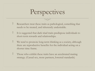 Perspectives
 Researchers treat these traits as pathological, something that
needs to be treated, and inherently undesirable.
 It is suggested that dark triad traits predispose individuals to
short-term rewards and relationships.
 We tend to promote long-term thinking as a society, although
there are reproductive benefits for the individual acting on a
shorter time frame.
 Those who exhibit these traits have an accelerated mating
strategy. (Casual sex, more partners, lowered standards)
 